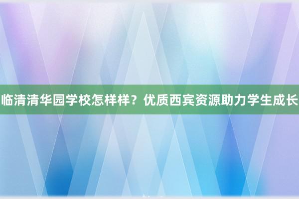 临清清华园学校怎样样？优质西宾资源助力学生成长