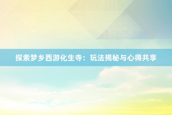 探索梦乡西游化生寺：玩法揭秘与心得共享